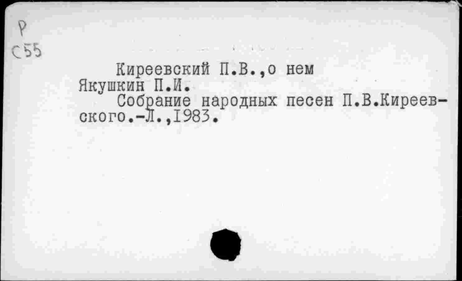 ﻿СЬ5	* ■-
Киреевский П.В.,о нем Якушкин П.И.
Собрание народных песен П.В.Киреевского. -Л.,1983.